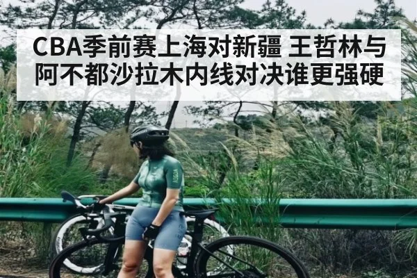 CBA季前赛上海对新疆 王哲林与阿不都沙拉木内线对决谁更强硬 | Kaiyun Sports