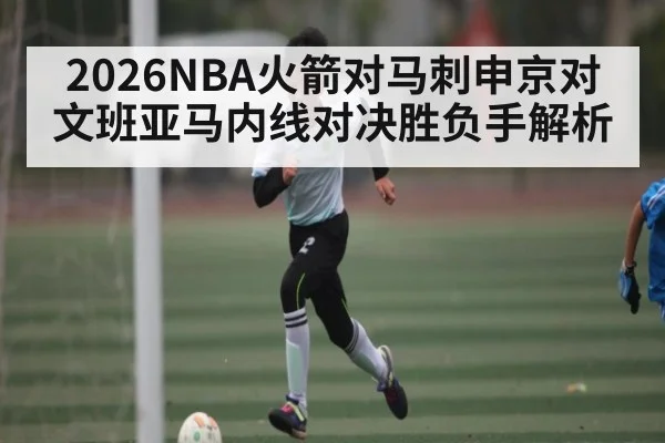 2026NBA火箭对马刺申京对文班亚马内线对决胜负手解析