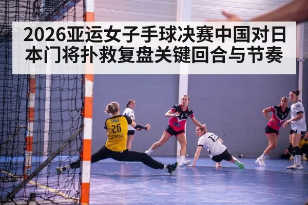 2026亚运女子手球决赛中国对日本门将扑救复盘关键回合与节奏